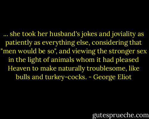 ... she took her husband's jokes and joviality as patiently as everything else, considering that "men would be so", and viewing the stronger sex in the light of animals whom it had pleased Heaven to make naturally troublesome, like bulls and turkey-cocks. - George Eliot