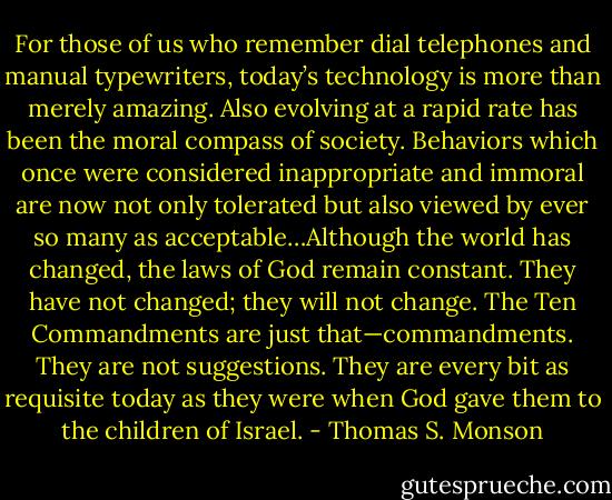 For those of us who remember dial telephones and manual typewriters, today’s technology is more than merely amazing. Also evolving at a rapid rate has been the moral compass of society. Behaviors which once were considered inappropriate and immoral are now not only tolerated but also viewed by ever so many as acceptable…Although the world has changed, the laws of God remain constant. They have not changed; they will not change. The Ten Commandments are just that—commandments. They are not suggestions. They are every bit as requisite today as they were when God gave them to the children of Israel. - Thomas S. Monson