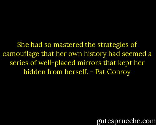 She had so mastered the strategies of camouflage that her own history had seemed a series of well-placed mirrors that kept her hidden from herself. - Pat Conroy