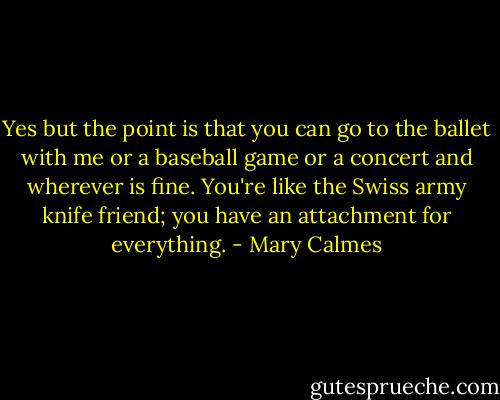 Yes but the point is that you can go to the ballet with me or a baseball game or a concert and wherever is fine. You're like the Swiss army knife friend; you have an attachment for everything. - Mary Calmes