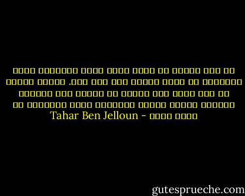 لم يكن الالم هو الذي أشار عليّ بالطريق التي اسلكها، بل أنا، ذاتي، قبل ايّ ألم. وبصرف النظر عن ايّ ألم، كان ينبغي ان أنتصر على شكوكي، ومكامن ضعفي، خصوصا الأوهام التي يُغذيها كل كائن بشري - Tahar Ben Jelloun