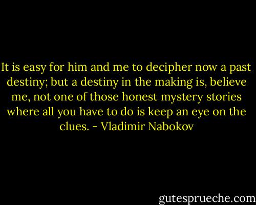 It is easy for him and me to decipher now a past destiny; but a destiny in the making is, believe me, not one of those honest mystery stories where all you have to do is keep an eye on the clues. - Vladimir Nabokov