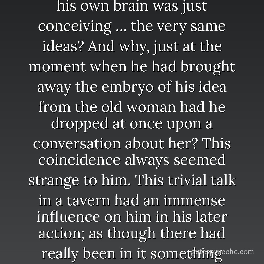 why had he happened to hear such a discussion and such ideas at the very moment when his own brain was just conceiving … the very same ideas? And why, just at the moment when he had brought away the embryo of his idea from the old woman had he dropped at once upon a conversation about her? This coincidence always seemed strange to him. This trivial talk in a tavern had an immense influence on him in his later action; as though there had really been in it something preordained, some guiding hint… - Fyodor Dostoevsky