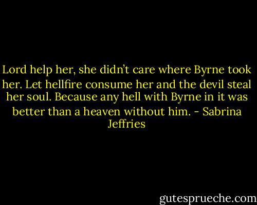 Lord help her, she didn’t care where<br />Byrne took her. Let hellfire consume her and the devil steal her soul. Because any hell with Byrne in it<br />was better than a heaven without him. - Sabrina Jeffries
