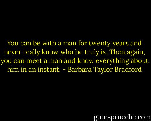 You can be with a man for twenty years and never really know who he truly is. Then again, you can meet a man and know everything about him in an instant. - Barbara Taylor Bradford