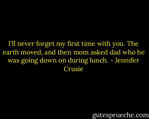 I'll never forget my first time with you. The earth moved, and then mom asked dad who he was going down on during lunch. - Jennifer Crusie
