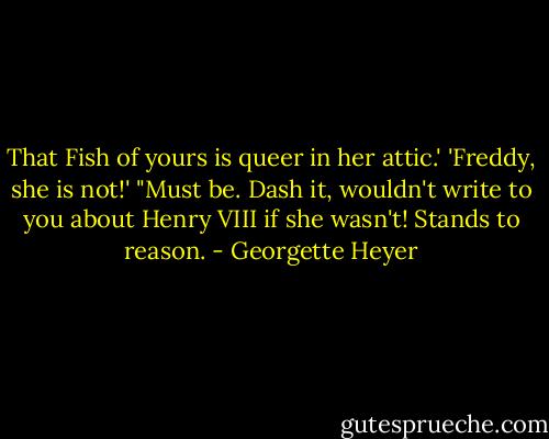That Fish of yours is queer in her attic.'<br />'Freddy, she is not!'<br />"Must be. Dash it, wouldn't write to you about Henry VIII if she wasn't! Stands to reason. - Georgette Heyer