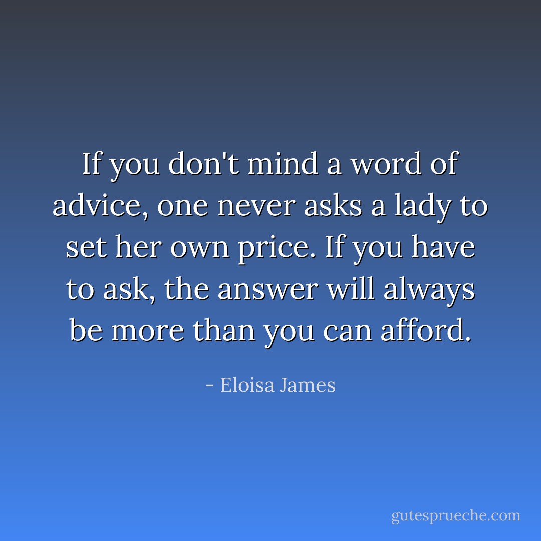 If you don't mind a word of advice, one never asks a lady to set her own price. If you have to ask, the answer will always be more than you can afford. - Eloisa James