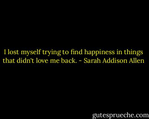 I lost myself trying to find happiness in things that didn't love me back. - Sarah Addison Allen