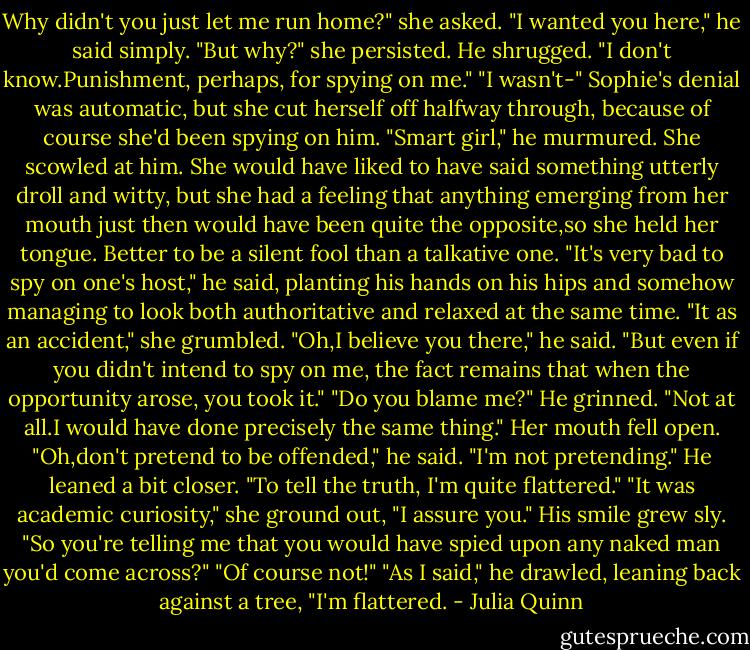 Why didn't you just let me run home?" she asked.<br />"I wanted you here," he said simply.<br />"But why?" she persisted.<br />He shrugged. "I don't know.Punishment, perhaps, for spying on me."<br />"I wasn't-" Sophie's denial was automatic, but she cut herself off halfway through, because of course she'd been spying on him.<br />"Smart girl," he murmured.<br />She scowled at him. She would have liked to have said something utterly droll and witty, but she had a feeling that anything emerging from her mouth just then would have been quite the opposite,so she held her tongue. Better to be a silent fool than a talkative one.<br />"It's very bad to spy on one's host," he said, planting his hands on his hips and somehow managing to look both authoritative and relaxed at the same time.<br />"It as an accident," she grumbled.<br />"Oh,I believe you there," he said. "But even if you didn't intend to spy on me, the fact remains that when the opportunity arose, you took it."<br />"Do you blame me?"<br />He grinned. "Not at all.I would have done precisely the same thing."<br />Her mouth fell open.<br />"Oh,don't pretend to be offended," he said.<br />"I'm not pretending."<br />He leaned a bit closer. "To tell the truth, I'm quite flattered."<br />"It was academic curiosity," she ground out, "I assure you."<br />His smile grew sly. "So you're telling me that you would have spied upon any naked man you'd come across?"<br />"Of course not!"<br />"As I said," he drawled, leaning back against a tree, "I'm flattered. - Julia Quinn