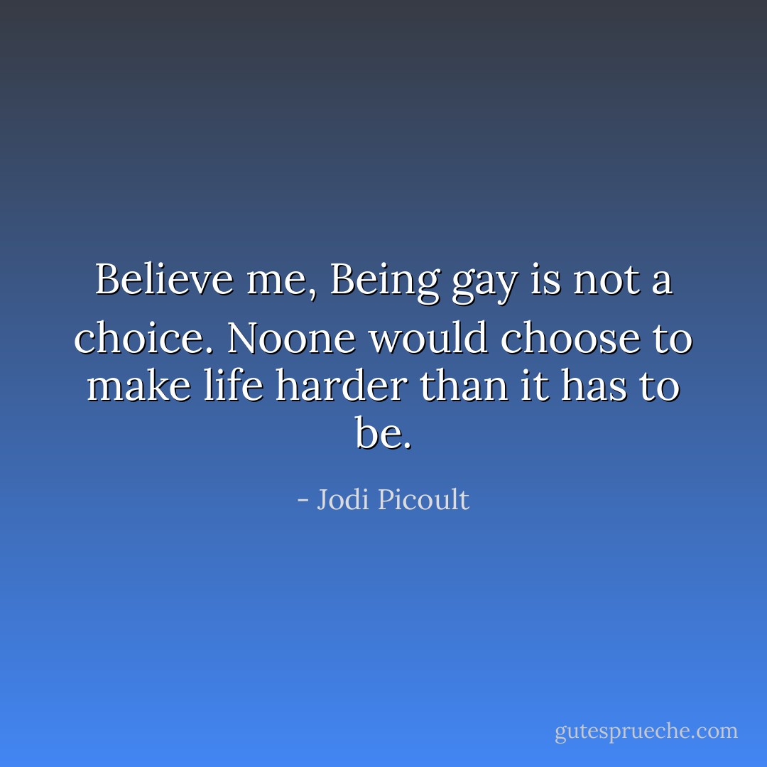 Believe me, Being gay is not a choice. Noone would choose to make life harder than it has to be. - Jodi Picoult