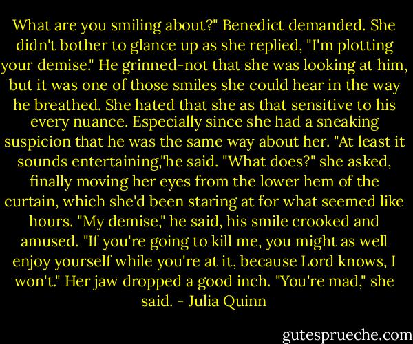 What are you smiling about?" Benedict demanded.<br />She didn't bother to glance up as she replied, "I'm plotting your demise."<br />He grinned-not that she was looking at him, but it was one of those smiles she could hear in the way he breathed.<br />She hated that she as that sensitive to his every nuance. Especially since she had a sneaking suspicion that he was the same way about her.<br />"At least it sounds entertaining,"he said.<br />"What does?" she asked, finally moving her eyes from the lower hem of the curtain, which she'd been staring at for what seemed like hours.<br />"My demise," he said, his smile crooked and amused. "If you're going to kill me, you might as well enjoy yourself while you're at it, because Lord knows, I won't."<br />Her jaw dropped a good inch. "You're mad," she said. - Julia Quinn