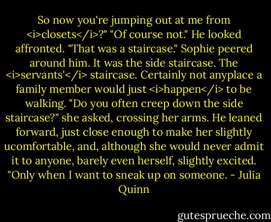 So now you're jumping out at me from <i>closets</i>?"<br />"Of course not." He looked affronted. "That was a staircase."<br />Sophie peered around him. It was the side staircase. The <i>servants'</i> staircase. Certainly not anyplace a family member would just <i>happen</i> to be walking. "Do you often creep down the side staircase?" she asked, crossing her arms.<br />He leaned forward, just close enough to make her slightly ucomfortable, and, although she would never admit it to anyone, barely even herself, slightly excited. "Only when I want to sneak up on someone. - Julia Quinn