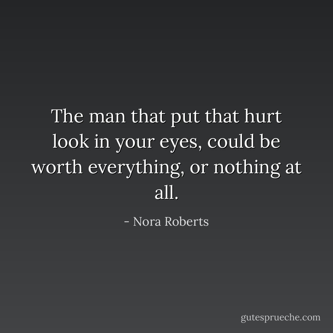 The man that put that hurt look in your eyes, could be worth everything, or nothing at all. - Nora Roberts