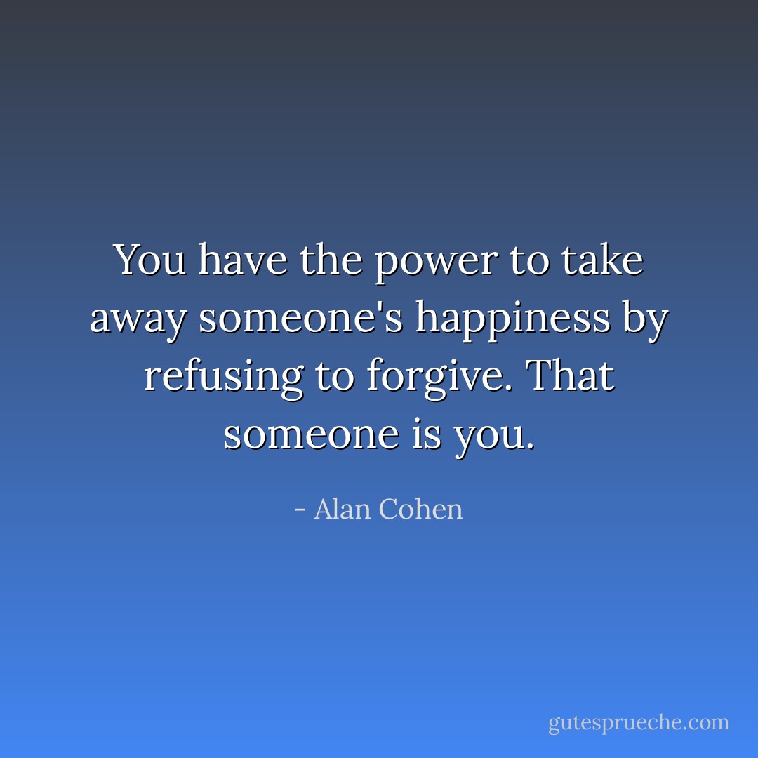 You have the power to take away someone's happiness by refusing to forgive. That someone is you. - Alan Cohen
