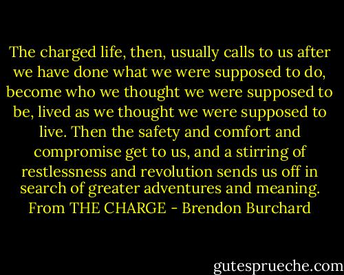 The charged life, then, usually calls to us after we have done what we were supposed to do, become who we thought we were supposed to be, lived as we thought we were supposed to live. Then the safety and comfort and compromise get to us, and a stirring of restlessness and revolution sends us off in search of greater adventures and meaning. From THE CHARGE - Brendon Burchard