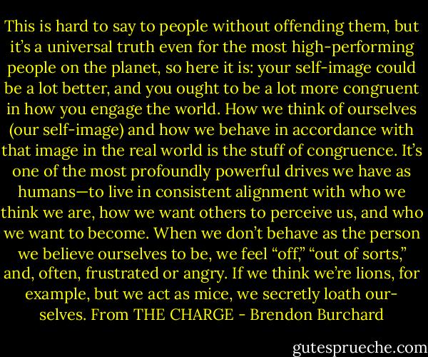 This is hard to say to people without offending them, but it’s a universal truth even for the most high-performing people on the planet, so here it is: your self-image could be a lot better, and you ought to be a lot more congruent in how you engage the world. How we think of ourselves (our self-image) and how we behave in accordance with that image in the real world is the stuff of congruence. It’s one of the most profoundly powerful drives we have as humans—to live in consistent alignment with who we think we are, how we want others to perceive us, and who we want to become. When we don’t behave as the person we believe ourselves to be, we feel “off,” “out of sorts,” and, often, frustrated or angry. If we think we’re lions, for example, but we act as mice, we secretly loath our- selves. From THE CHARGE - Brendon Burchard