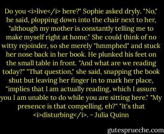 Do you <i>live</i> here?" Sophie asked dryly.<br />"No," he said, plopping down into the chair next to her, "although my mother is constantly telling me to make myself right at home."<br />She could think of no witty rejoinder, so she merely "hmmphed" and stuck her nose back in her book.<br />He plunked his feet on the small table in front. "And what are we reading today?"<br />"That question," she said, snapping the book shut but leaving her finger in to mark her place, "implies that I am actually reading, which I assure you I am unable to do while you are sitting here."<br />"My presence is that compelling, eh?"<br />"It's that <i>disturbing</i>. - Julia Quinn