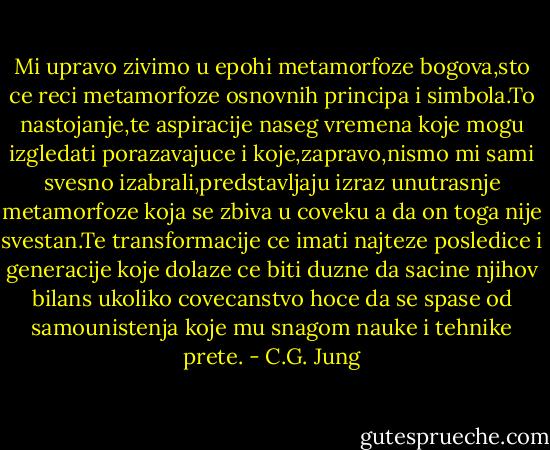 Mi upravo zivimo u epohi metamorfoze bogova,sto ce reci metamorfoze osnovnih principa i simbola.To nastojanje,te aspiracije naseg vremena koje mogu izgledati porazavajuce i koje,zapravo,nismo mi sami svesno izabrali,predstavljaju izraz unutrasnje metamorfoze koja se zbiva u coveku a da on toga nije svestan.Te transformacije ce imati najteze posledice i generacije koje dolaze ce biti duzne da sacine njihov bilans ukoliko covecanstvo hoce da se spase od samounistenja koje mu snagom nauke i tehnike prete. - C.G. Jung