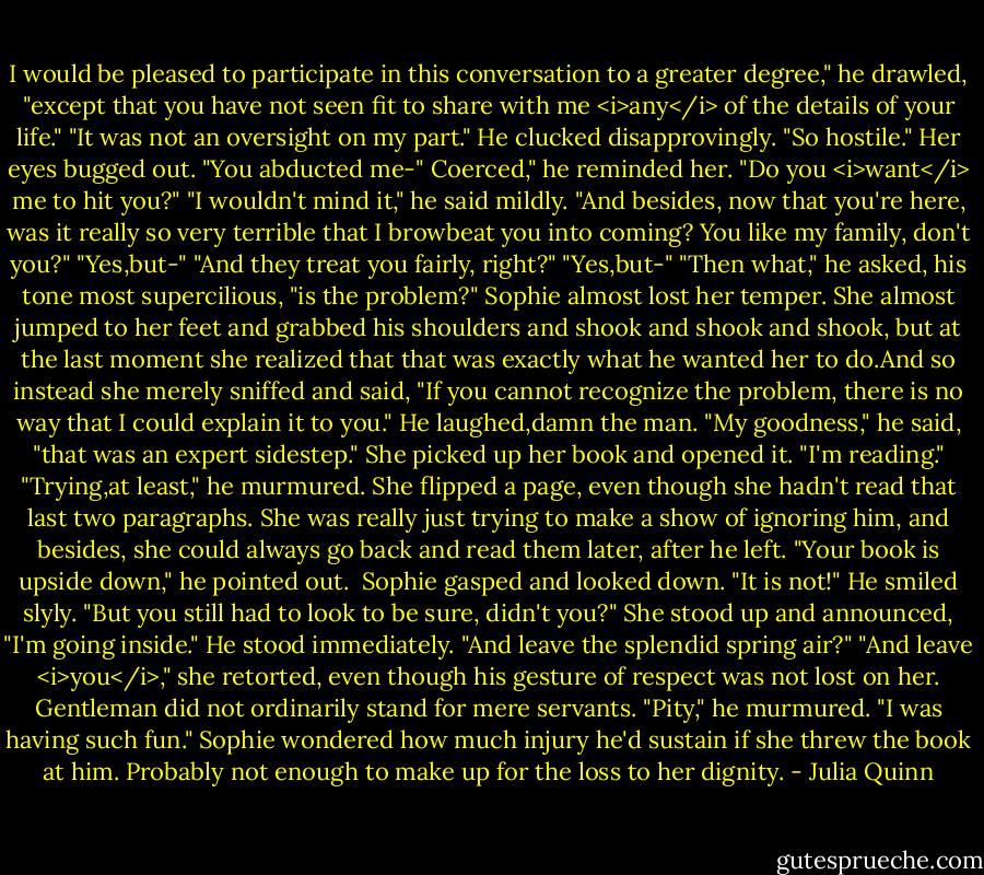 I would be pleased to participate in this conversation to a greater degree," he drawled, "except that you have not seen fit to share with me <i>any</i> of the details of your life."<br />"It was not an oversight on my part."<br />He clucked disapprovingly. "So hostile."<br />Her eyes bugged out. "You abducted me-"<br />Coerced," he reminded her.<br />"Do you <i>want</i> me to hit you?"<br />"I wouldn't mind it," he said mildly. "And besides, now that you're here, was it really so very terrible that I browbeat you into coming? You like my family, don't you?"<br />"Yes,but-"<br />"And they treat you fairly, right?"<br />"Yes,but-"<br />"Then what," he asked, his tone most supercilious, "is the problem?"<br />Sophie almost lost her temper. She almost jumped to her feet and grabbed his shoulders and shook and shook and shook, but at the last moment she realized that that was exactly what he wanted her to do.And so instead she merely sniffed and said, "If you cannot recognize the problem, there is no way that I could explain it to you."<br />He laughed,damn the man. "My goodness," he said, "that was an expert sidestep."<br />She picked up her book and opened it. "I'm reading."<br />"Trying,at least," he murmured.<br />She flipped a page, even though she hadn't read that last two paragraphs. She was really just trying to make a show of ignoring him, and besides, she could always go back and read them later, after he left.<br />"Your book is upside down," he pointed out. <br />Sophie gasped and looked down. "It is not!"<br />He smiled slyly. "But you still had to look to be sure, didn't you?"<br />She stood up and announced, "I'm going inside."<br />He stood immediately. "And leave the splendid spring air?"<br />"And leave <i>you</i>," she retorted, even though his gesture of respect was not lost on her. Gentleman did not ordinarily stand for mere servants.<br />"Pity," he murmured. "I was having such fun."<br />Sophie wondered how much injury he'd sustain if she threw the book at him. Probably not enough to make up for the loss to her dignity. - Julia Quinn