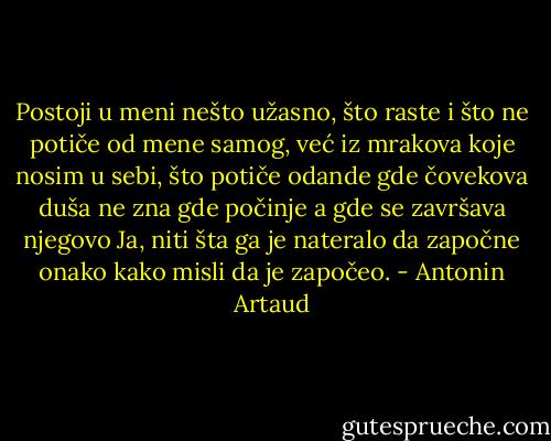 Postoji u meni nešto užasno, što raste i što ne potiče od mene samog, već iz mrakova koje nosim u sebi, što potiče odande gde čovekova duša ne zna gde počinje a gde se završava njegovo Ja, niti šta ga je nateralo da započne onako kako misli da je započeo. - Antonin Artaud