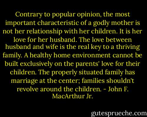 Contrary to popular opinion, the most important characteristic of a godly mother is not her relationship with her children. It is her love for her husband. The love between husband and wife is the real key to a thriving family. A healthy home environment cannot be built exclusively on the parents' love for their children. The properly situated family has marriage at the center; families shouldn't revolve around the children. - John F. MacArthur Jr.