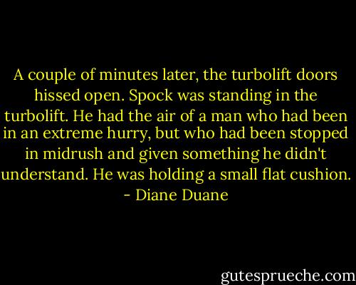 A couple of minutes later, the turbolift doors hissed open. Spock was standing in the turbolift. He had the air of a man who had been in an extreme hurry, but who had been stopped in midrush and given something he didn't understand. He was holding a small flat cushion. - Diane Duane