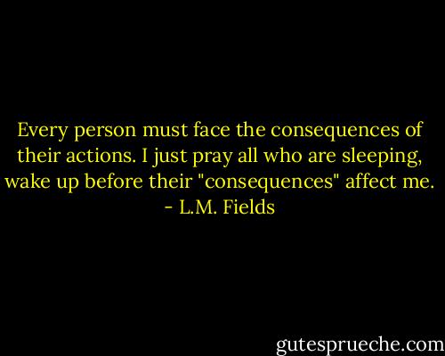 Every person must face the consequences of their actions. I just pray all who are sleeping, wake up before their "consequences" affect me. - L.M. Fields