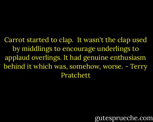 Carrot started to clap.<br /><br />It wasn't the clap used by middlings to encourage underlings to applaud overlings. It had genuine enthusiasm behind it which was, somehow, worse. - Terry Pratchett