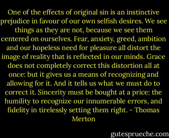 One of the effects of original sin is an instinctive prejudice in favour of our own selfish desires. We see things as they are not, because we see them centered on ourselves. Fear, anxiety, greed, ambition and our hopeless need for pleasure all distort the image of reality that is reflected in our minds. Grace does not completely correct this distortion all at once: but it gives us a means of recognizing and allowing for it. And it tells us what we must do to correct it. Sincerity must be bought at a price: the humility to recognize our innumerable errors, and fidelity in tirelessly setting them right. - Thomas Merton