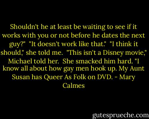 Shouldn't he at least be waiting to see if it works with you or not before he dates the next guy?"<br /><br />"It doesn't work like that."<br /><br />"I think it should," she told me.<br /><br />"This isn't a Disney movie," Michael told her.<br /><br />She smacked him hard. "I know all about how gay men hook up. My Aunt Susan has Queer As Folk on DVD. - Mary Calmes