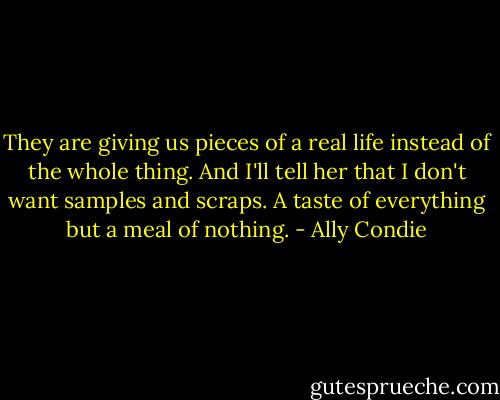 They are giving us pieces of a real life instead of the whole thing. And I'll tell her that I don't want samples and scraps. A taste of everything but a meal of nothing. - Ally Condie