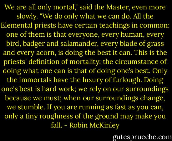 We are all only mortal," said the Master, even more slowly. "We do only what we can do. All the Elemental priests have certain teachings in common: one of them is that everyone, every human, every bird, badger and salamander, every blade of grass and every acorn, is doing the best it can. This is the priests' definition of mortality: the circumstance of doing what one can is that of doing one's best. Only the immortals have the luxury of furlough. Doing one's best is hard work; we rely on our surroundings because we must; when our surroundings change, we stumble. If you are running as fast as you can, only a tiny roughness of the ground may make you fall. - Robin McKinley