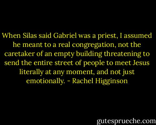 When Silas said Gabriel was a priest, I assumed he meant to a real congregation, not the caretaker of an empty building threatening to send the entire street of people to meet Jesus literally at any moment, and not just emotionally. - Rachel Higginson