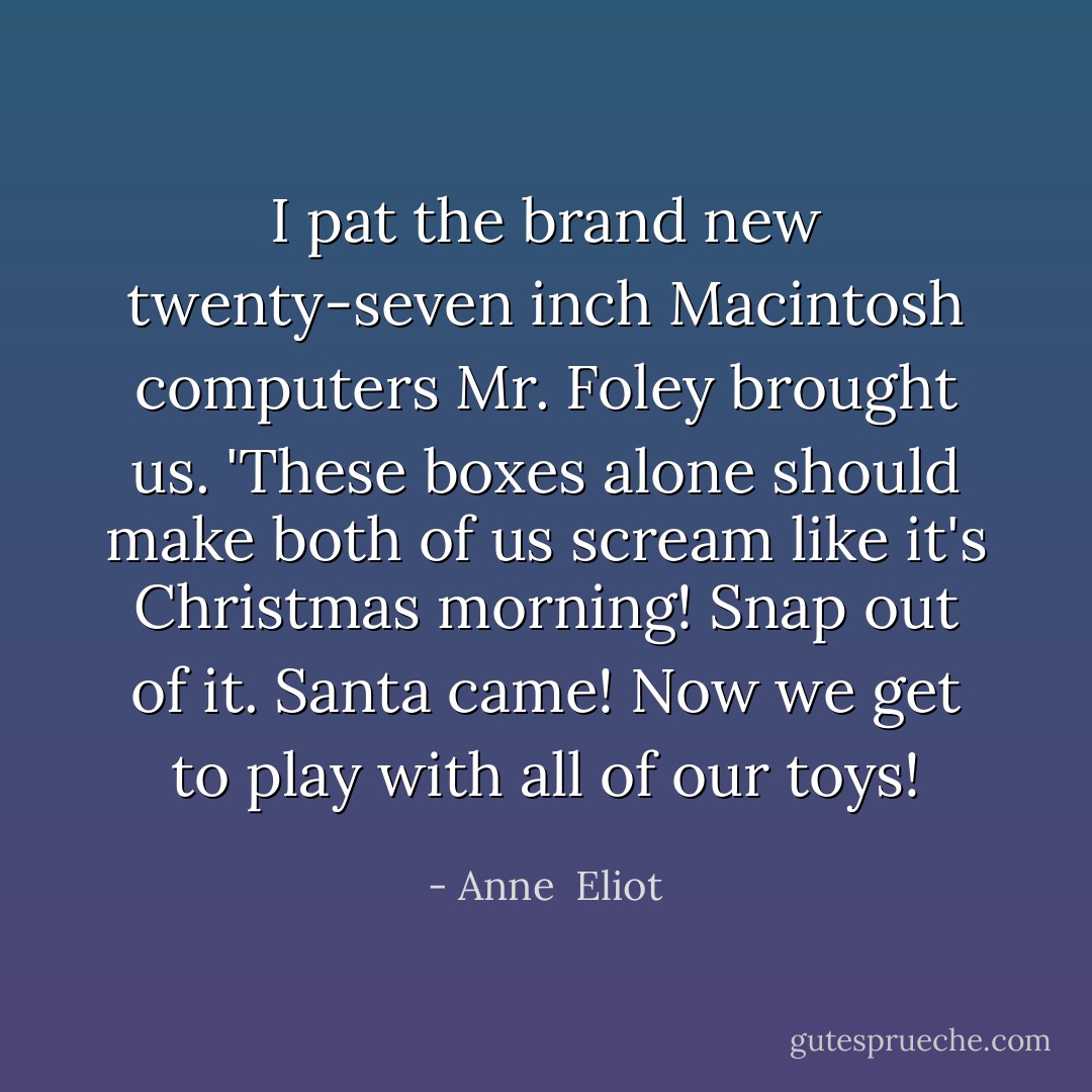 I pat the brand new twenty-seven inch Macintosh computers Mr. Foley brought us. 'These boxes alone should make both of us scream like it's Christmas morning! Snap out of it. Santa came! Now we get to play with all of our toys! - Anne  Eliot