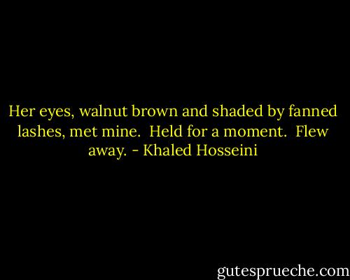 Her eyes, walnut brown and shaded by fanned lashes, met mine. <br />Held for a moment. <br />Flew away. - Khaled Hosseini