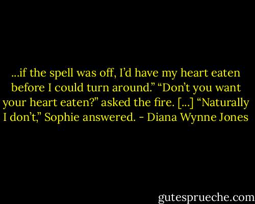 ...if the spell was off, I’d have my heart eaten before I could turn around.”<br />“Don’t you want your heart eaten?” asked the fire. [...]<br />“Naturally I don’t,” Sophie answered. - Diana Wynne Jones