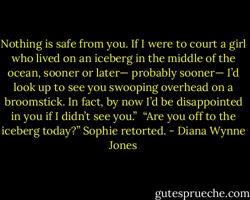 Nothing is safe from you. If I were to court a girl who lived on an iceberg in the middle of the ocean, sooner or later— probably sooner— I’d look up to see you swooping overhead on a broomstick. In fact, by now I’d be disappointed in you if I didn’t see you.” <br />“Are you off to the iceberg today?” Sophie retorted. - Diana Wynne Jones