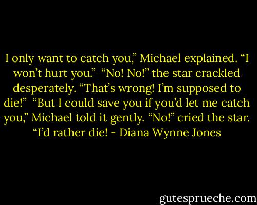 I only want to catch you,” Michael explained. “I won’t hurt you.” <br />“No! No!” the star crackled desperately. “That’s wrong! I’m supposed to die!” <br />“But I could save you if you’d let me catch you,” Michael told it gently.<br />“No!” cried the star. “I’d rather die! - Diana Wynne Jones