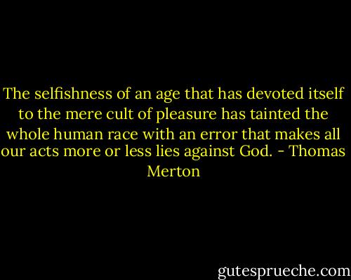 The selfishness of an age that has devoted itself to the mere cult of pleasure has tainted the whole human race with an error that makes all our acts more or less lies against God. - Thomas Merton