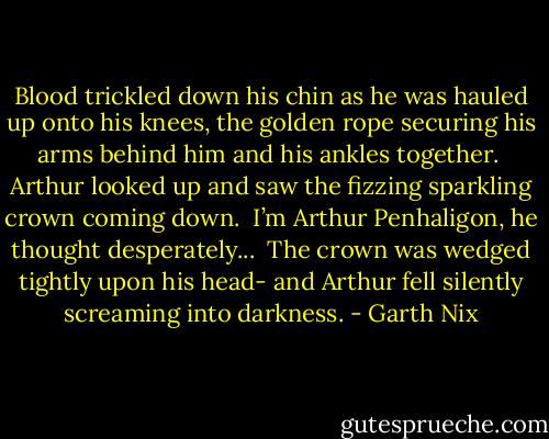 Blood trickled down his chin as he was hauled up onto his knees, the golden rope securing his arms behind him and his ankles together. <br />Arthur looked up and saw the fizzing sparkling crown coming down. <br />I’m Arthur Penhaligon, he thought desperately... <br />The crown was wedged tightly upon his head- and Arthur fell silently screaming into darkness. - Garth Nix