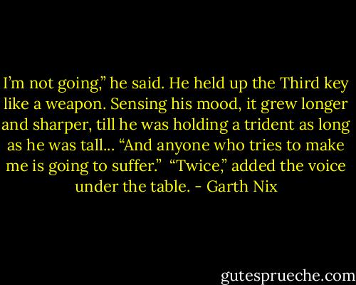 I’m not going,” he said. He held up the Third key like a weapon. Sensing his mood, it grew longer and sharper, till he was holding a trident as long as he was tall... “And anyone who tries to make me is going to suffer.” <br />“Twice,” added the voice under the table. - Garth Nix