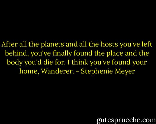 After all the planets and all the hosts you've left behind, you've finally found the place and the body you'd die for. I think you've found your home, Wanderer. - Stephenie Meyer