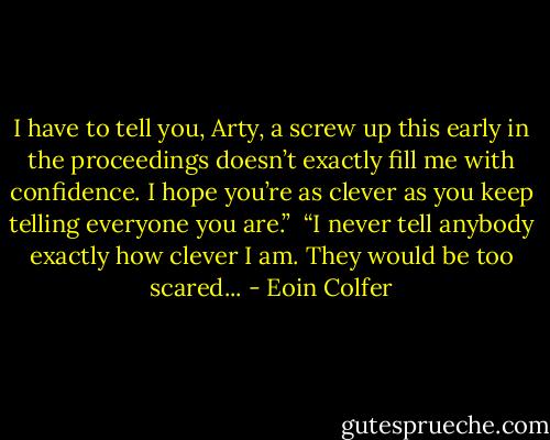 I have to tell you, Arty, a screw up this early in the proceedings doesn’t exactly fill me with confidence. I hope you’re as clever as you keep telling everyone you are.” <br />“I never tell anybody exactly how clever I am. They would be too scared... - Eoin Colfer