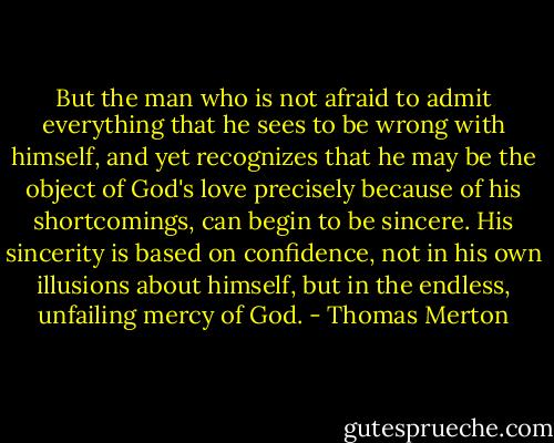 But the man who is not afraid to admit everything that he sees to be wrong with himself, and yet recognizes that he may be the object of God's love precisely because of his shortcomings, can begin to be sincere. His sincerity is based on confidence, not in his own illusions about himself, but in the endless, unfailing mercy of God. - Thomas Merton