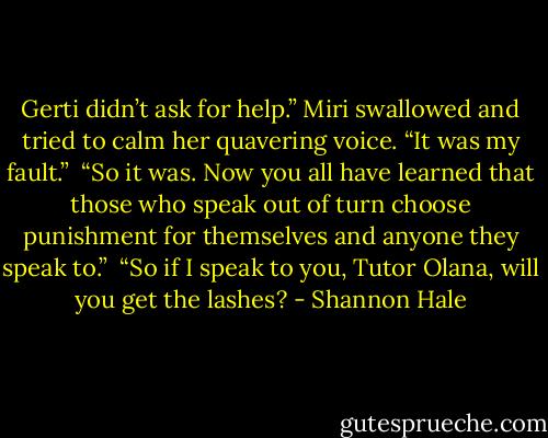 Gerti didn’t ask for help.” Miri swallowed and tried to calm her quavering voice. “It was my fault.” <br />“So it was. Now you all have learned that those who speak out of turn choose punishment for themselves and anyone they speak to.” <br />“So if I speak to you, Tutor Olana, will you get the lashes? - Shannon Hale