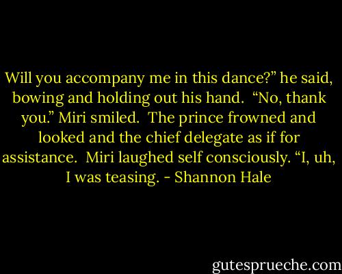 Will you accompany me in this dance?” he said, bowing and holding out his hand. <br />“No, thank you.” Miri smiled. <br />The prince frowned and looked and the chief delegate as if for assistance. <br />Miri laughed self consciously. “I, uh, I was teasing. - Shannon Hale