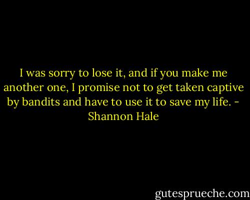 I was sorry to lose it, and if you make me another one, I promise not to get taken captive by bandits and have to use it to save my life. - Shannon Hale