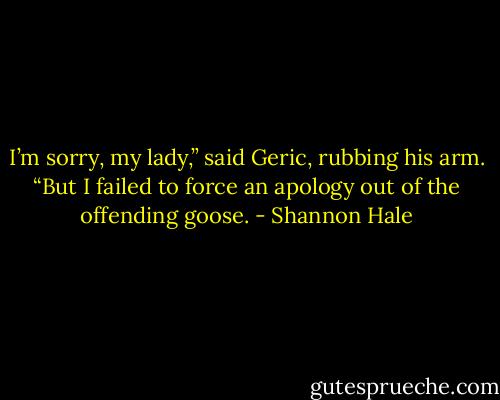 I’m sorry, my lady,” said Geric, rubbing his arm. “But I failed to force an apology out of the offending goose. - Shannon Hale