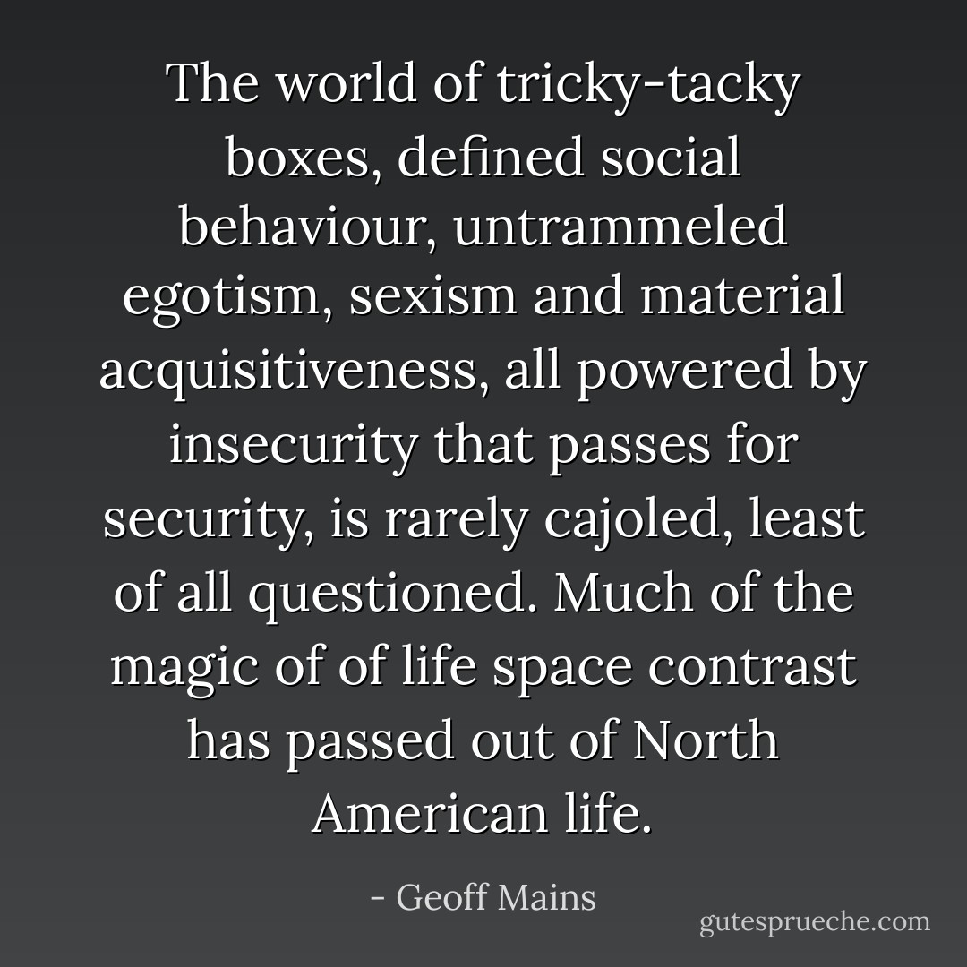 The world of tricky-tacky boxes, defined social behaviour, untrammeled egotism, sexism and material acquisitiveness, all powered by insecurity that passes for security, is rarely cajoled, least of all questioned. Much of the magic of of life space contrast has passed out of North American life. - Geoff Mains